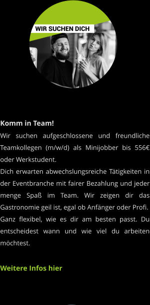 Komm in Team! Wir suchen aufgeschlossene und freundliche Teamkollegen (m/w/d) als Minijobber bis 556€ oder Werkstudent.Dich erwarten abwechslungsreiche Tätigkeiten in der Eventbranche mit fairer Bezahlung und jeder menge Spaß im Team. Wir zeigen dir das Gastronomie geil ist, egal ob Anfänger oder Profi.Ganz flexibel, wie es dir am besten passt. Du entscheidest wann und wie viel du arbeiten möchtest.  Weitere Infos hier
